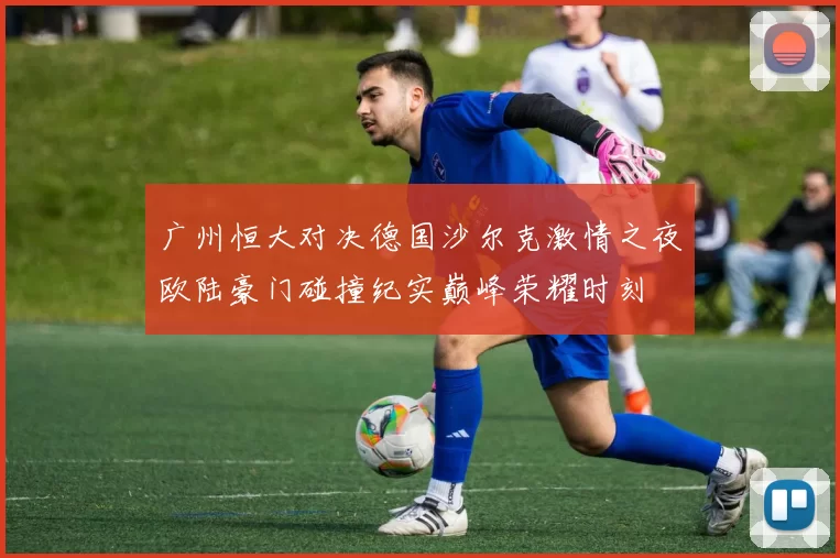 广州恒大对决德国沙尔克激情之夜欧陆豪门碰撞纪实巅峰荣耀时刻