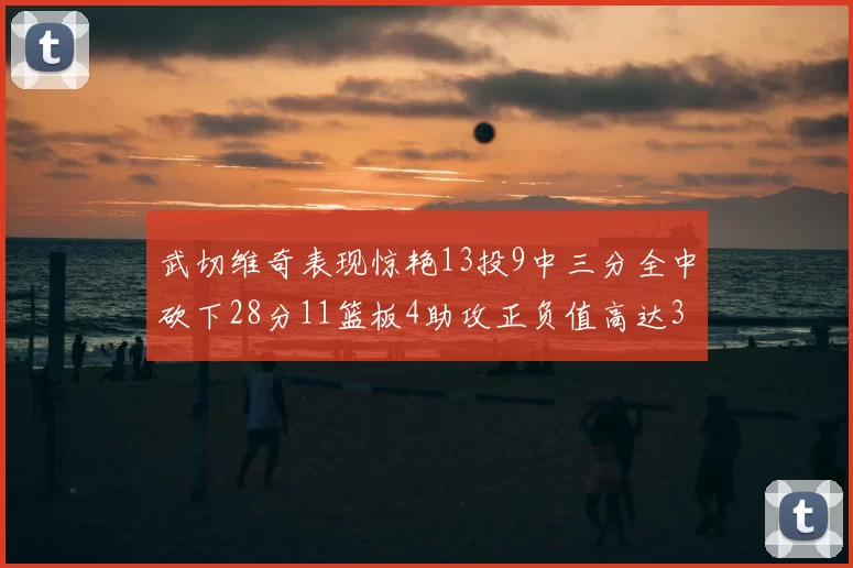 武切维奇表现惊艳13投9中三分全中砍下28分11篮板4助攻正负值高达35