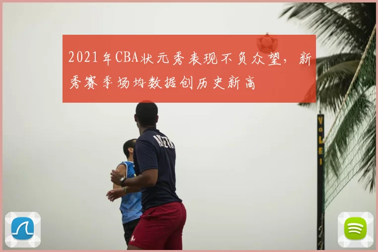 2021年CBA状元秀表现不负众望,新秀赛季场均数据创历史新高