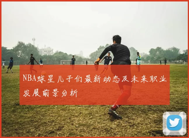 NBA球星儿子们最新动态及未来职业发展前景分析