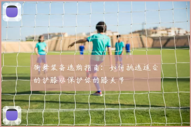 街舞装备选购指南:如何挑选适合的护膝以保护你的膝关节