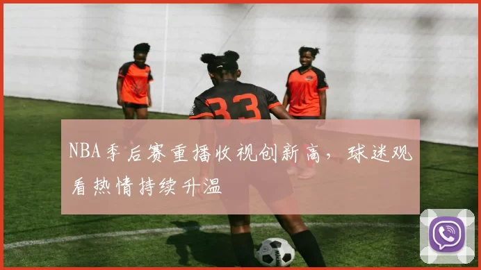 NBA季后赛重播收视创新高,球迷观看热情持续升温
