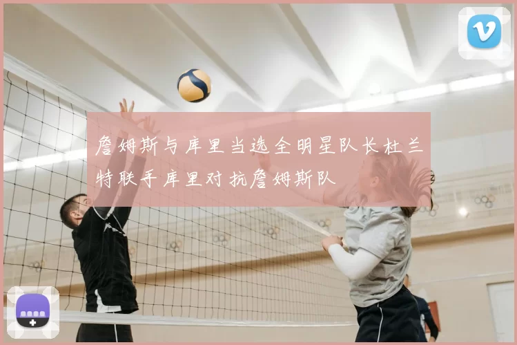 詹姆斯与库里当选全明星队长杜兰特联手库里对抗詹姆斯队