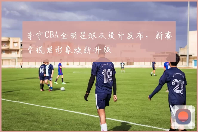 李宁CBA全明星球衣设计发布,新赛季视觉形象焕新升级
