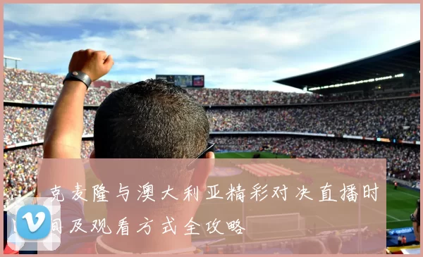克麦隆与澳大利亚精彩对决直播时间及观看方式全攻略