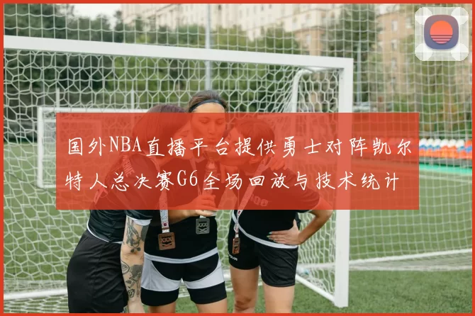 国外NBA直播平台提供勇士对阵凯尔特人总决赛G6全场回放与技术统计