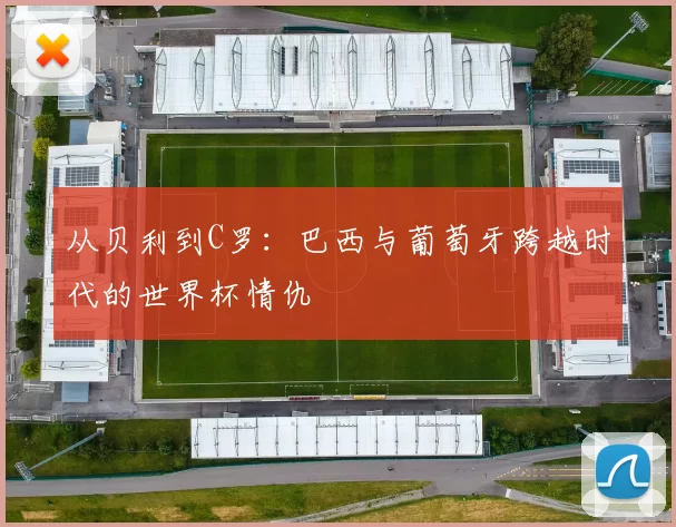 从贝利到C罗:巴西与葡萄牙跨越时代的世界杯情仇