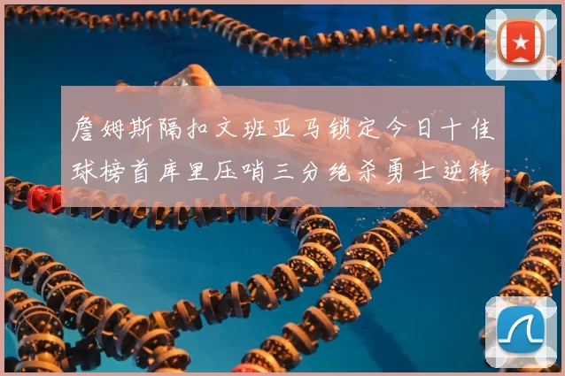 詹姆斯隔扣文班亚马锁定今日十佳球榜首库里压哨三分绝杀勇士逆转独行侠