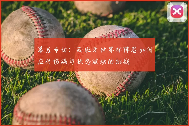 幕后专访:西班牙世界杯阵容如何应对伤病与状态波动的挑战