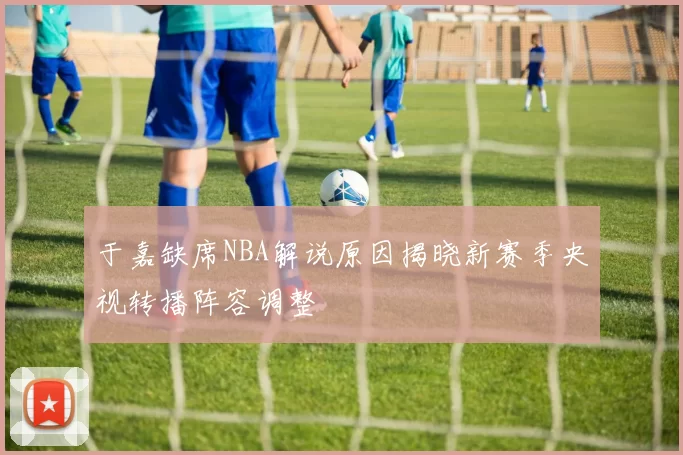 于嘉缺席NBA解说原因揭晓新赛季央视转播阵容调整