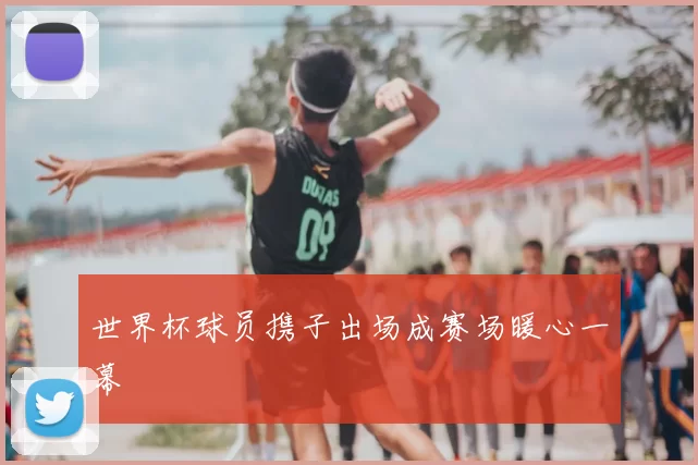 世界杯球员携子出场成赛场暖心一幕