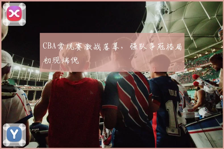 CBA常规赛激战落幕，强队争冠格局初现端倪