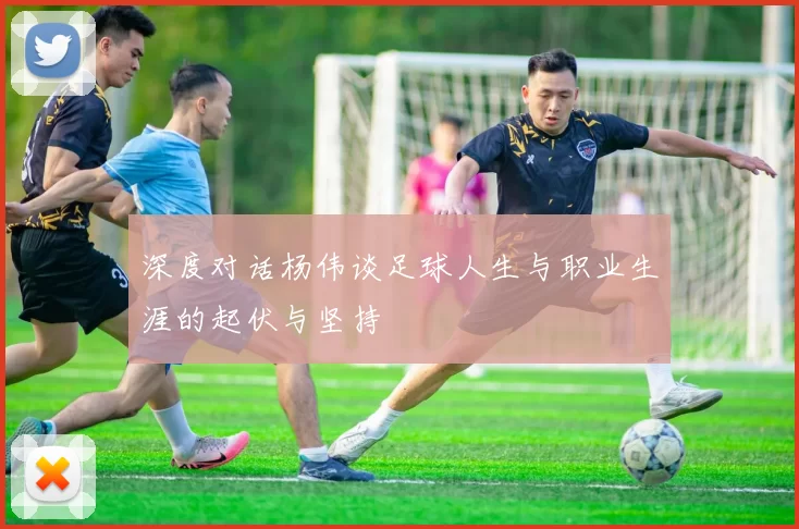深度对话杨伟谈足球人生与职业生涯的起伏与坚持
