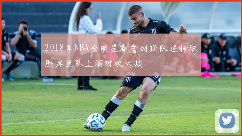 2018年NBA全明星赛詹姆斯队逆转取胜库里队上演对攻大战