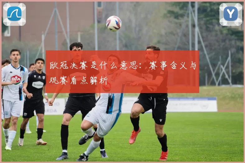 欧冠决赛是什么意思:赛事含义与观赛看点解析