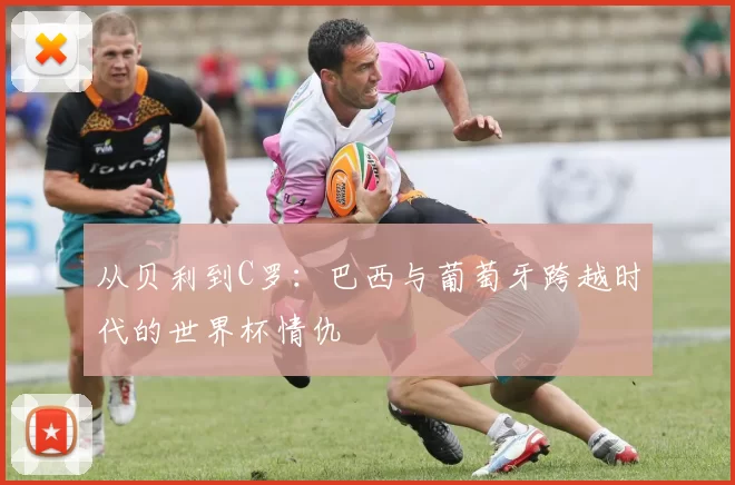 从贝利到C罗:巴西与葡萄牙跨越时代的世界杯情仇