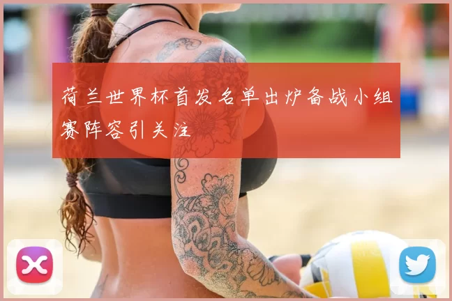 荷兰世界杯首发名单出炉备战小组赛阵容引关注
