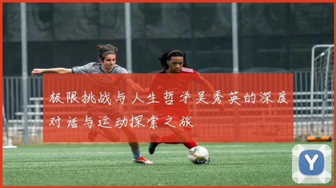 极限挑战与人生哲学吴秀英的深度对话与运动探索之旅