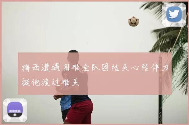 梅西遭遇困难全队团结关心陪伴力挺他渡过难关