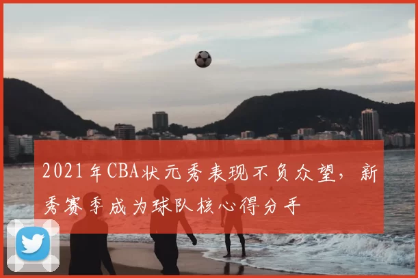 2021年CBA状元秀表现不负众望,新秀赛季成为球队核心得分手