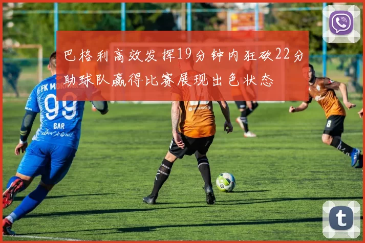 巴格利高效发挥19分钟内狂砍22分助球队赢得比赛展现出色状态