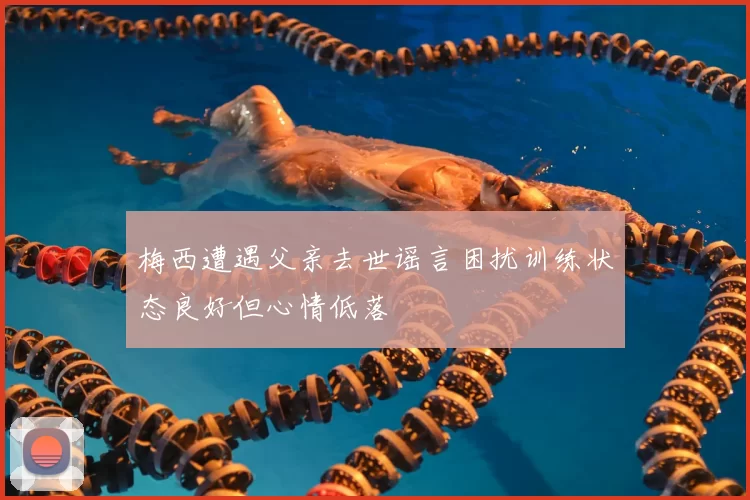 梅西遭遇父亲去世谣言困扰训练状态良好但心情低落