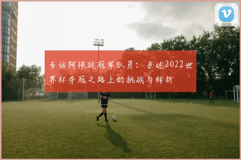 专访阿根廷冠军队员:亲述2022世界杯夺冠之路上的挑战与转折