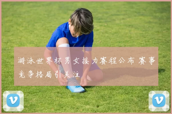 游泳世界杯男女接力赛程公布 赛事竞争格局引关注