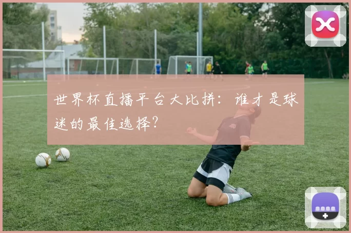 世界杯直播平台大比拼：谁才是球迷的最佳选择？