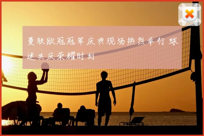 曼联欧冠冠军庆典现场热烈举行 球迷共庆荣耀时刻