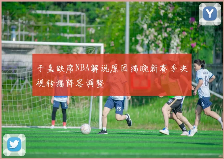 于嘉缺席NBA解说原因揭晓新赛季央视转播阵容调整