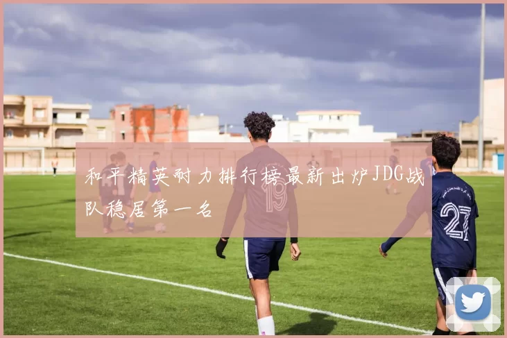 和平精英耐力排行榜最新出炉JDG战队稳居第一名
