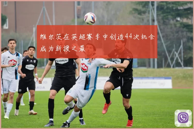 维尔茨在英超赛季中创造44次机会成为新援之最
