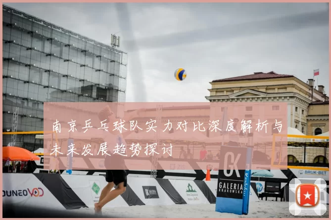 南京乒乓球队实力对比深度解析与未来发展趋势探讨