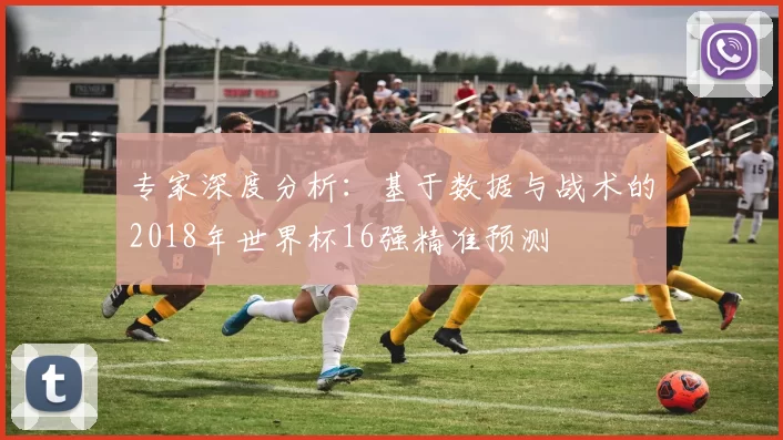 专家深度分析:基于数据与战术的2018年世界杯16强精准预测