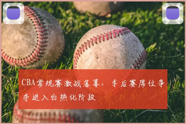 CBA常规赛激战落幕,季后赛席位争夺进入白热化阶段