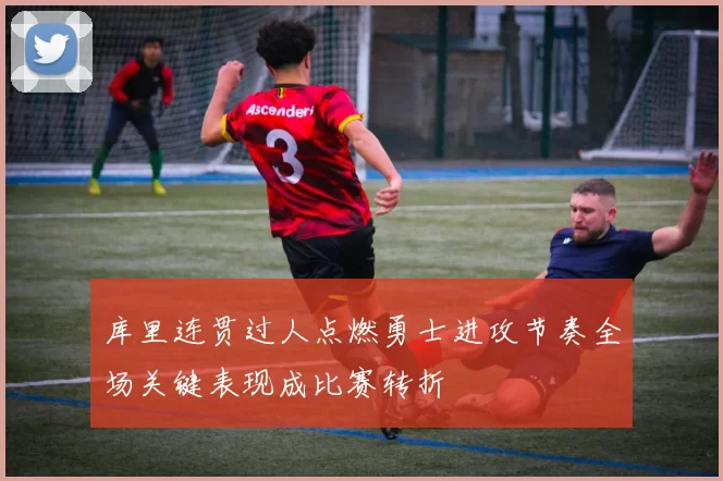 库里连贯过人点燃勇士进攻节奏全场关键表现成比赛转折