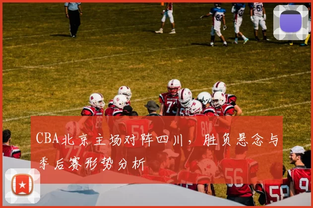 CBA北京主场对阵四川，胜负悬念与季后赛形势分析