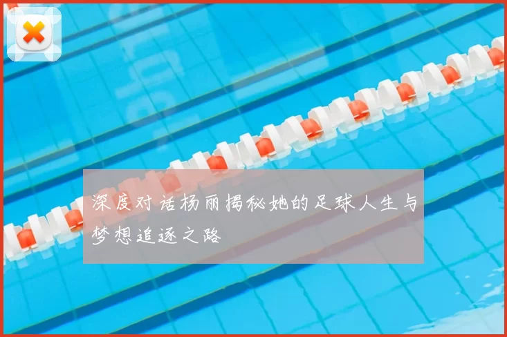 深度对话杨丽揭秘她的足球人生与梦想追逐之路