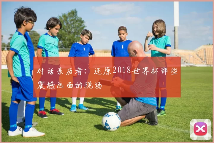 对话亲历者:还原2018世界杯那些震撼画面的现场
