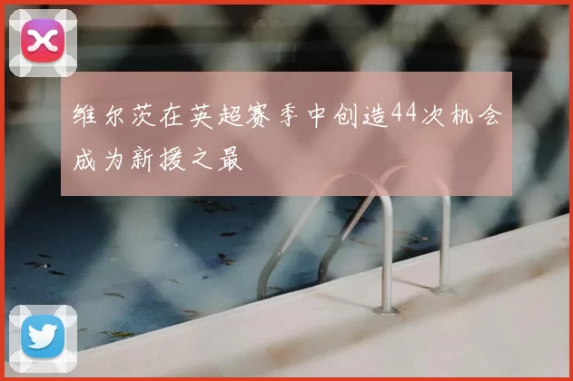 维尔茨在英超赛季中创造44次机会成为新援之最