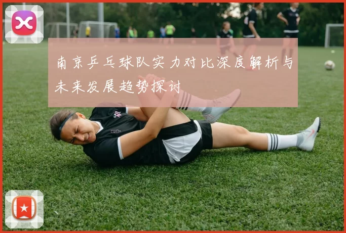 南京乒乓球队实力对比深度解析与未来发展趋势探讨