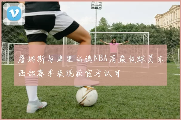 詹姆斯与库里当选NBA周最佳球员东西部赛季表现获官方认可