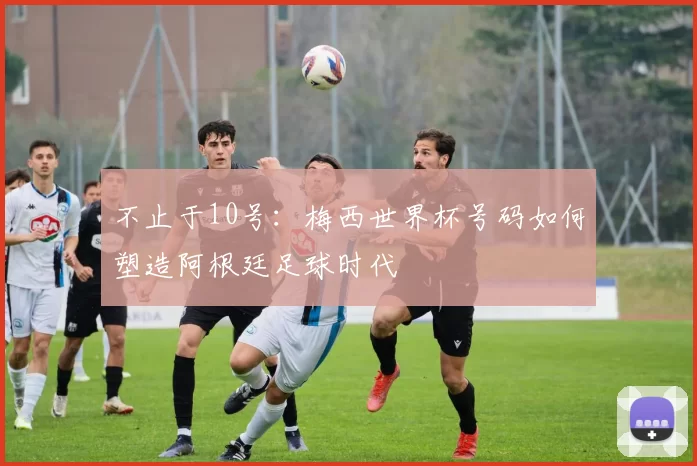 不止于10号：梅西世界杯号码如何塑造阿根廷足球时代