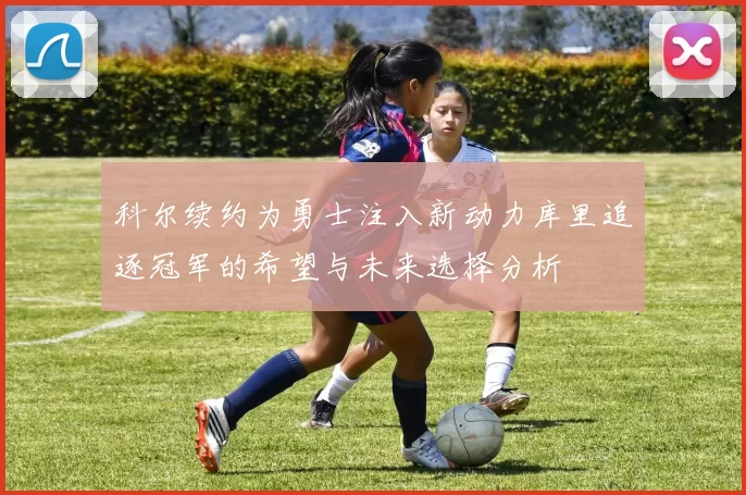 科尔续约为勇士注入新动力库里追逐冠军的希望与未来选择分析