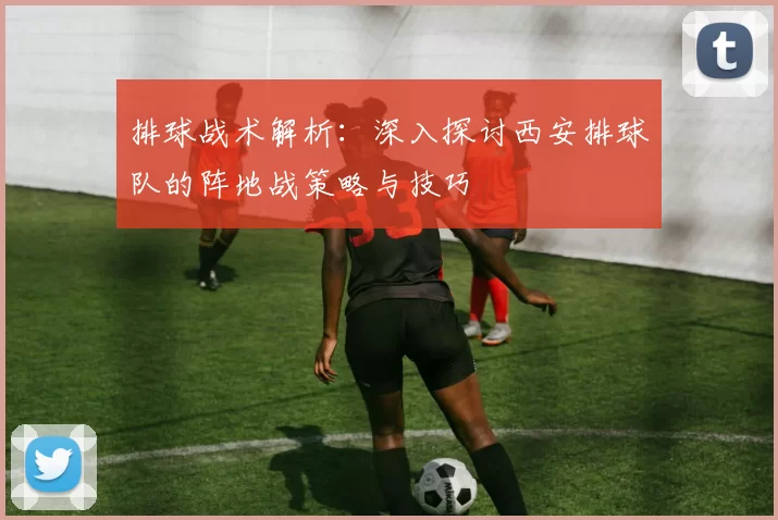 排球战术解析：深入探讨西安排球队的阵地战策略与技巧