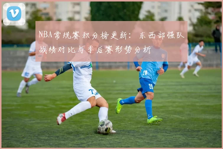 NBA常规赛积分榜更新:东西部强队战绩对比与季后赛形势分析