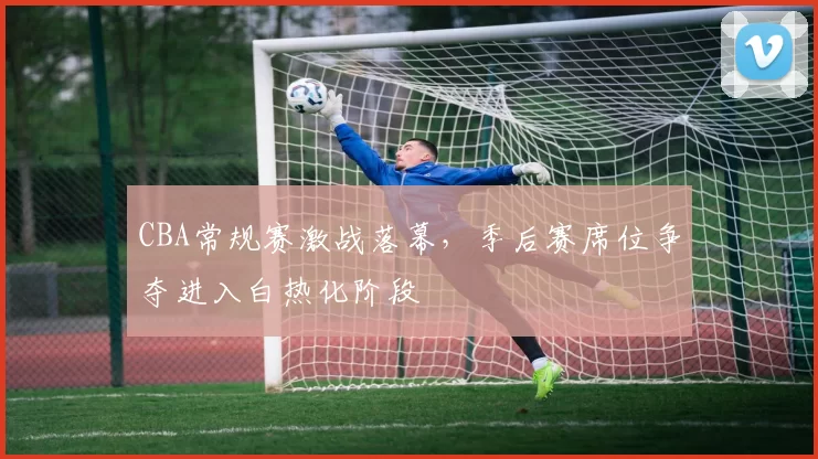 CBA常规赛激战落幕,季后赛席位争夺进入白热化阶段