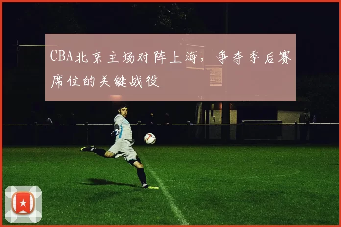 CBA北京主场对阵上海,争夺季后赛席位的关键战役
