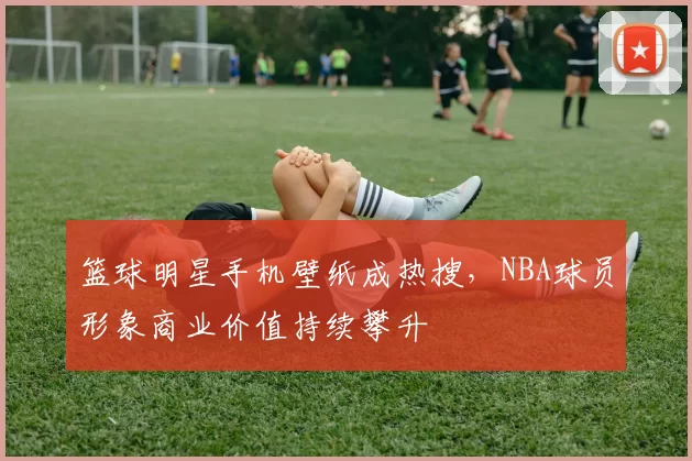 篮球明星手机壁纸成热搜,NBA球员形象商业价值持续攀升